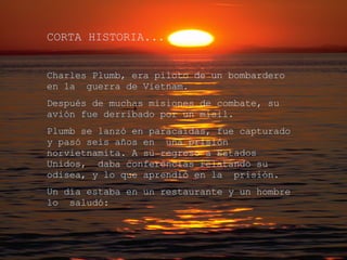 CORTA HISTORIA... Charles Plumb, era piloto de un bombardero en la  guerra de Vietnam. Después de muchas misiones de combate, su avión fue derribado por un misil. Plumb se lanzó en paracaídas, fue capturado y pasó seis años en  una prisión norvietnamita. A su regreso a Estados Unidos,  daba conferencias relatando su odisea, y lo que aprendió en la  prisión. Un día estaba en un restaurante y un hombre lo  saludó: 