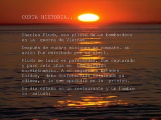 CORTA HISTORIA... Charles Plumb, era piloto de un bombardero en la  guerra de Vietnam. Después de muchas misiones de combate, su avión fue derribado por un misil. Plumb se lanzó en paracaídas, fue capturado y pasó seis años en  una prisión norvietnamita. A su regreso a Estados Unidos,  daba conferencias relatando su odisea, y lo que aprendió en la  prisión. Un día estaba en un restaurante y un hombre lo  saludó: 