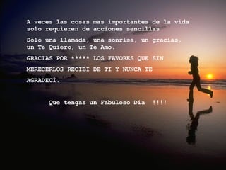 A veces las cosas mas importantes de la vida solo requieren de acciones sencillas  Solo una llamada, una sonrisa, un gracias,  un Te Quiero, un Te Amo. GRACIAS POR ***** LOS FAVORES QUE SIN  MERECERLOS RECIBI DE TI Y NUNCA TE AGRADECÌ. Que tengas un Fabuloso Dia  !!!!  