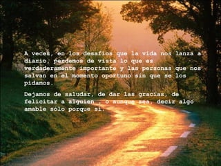 A veces, en los desafíos que la vida nos lanza a diario, perdemos de vista lo que es verdaderamente importante y las personas que nos salvan en el momento oportuno sin que se los pidamos. Dejamos de saludar, de dar las gracias, de felicitar a alguien , o aunque sea, decir algo amable sólo porque sí. 