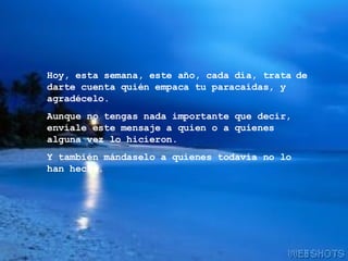 Hoy, esta semana, este año, cada día, trata   de darte cuenta quién empaca tu paracaídas, y agradécelo. Aunque no tengas nada importante que decir, envíale este mensaje a quien o a quienes alguna vez lo hicieron. Y también mándaselo a quienes todavía no lo han hecho. 