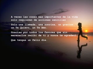 A veces las cosas mas importantes de la vida solo requieren de acciones sencillas  Solo una llamada, una sonrisa, un gracias,  un Te Quiero, un Te Amo. Gracias por todos los favores que sin merecerlos recibi de ti y nunca te agradeci. Que tengas un feliz dia. 