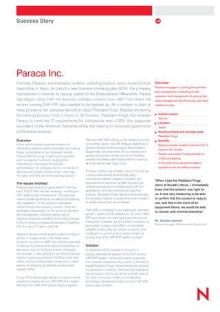 Success Story
Paraca Inc.
spot colors:
Formerly, Paraca's administrative systems, including backup, were clustered at its
head office in Tokyo. As part of a new business continuity plan (BCP), the company
had decided to relocate its backup system to the Osaka branch. Meanwhile, Paraca
had begun using ERP, the business software solution from SAP. This meant the
servers running SAP ERP also needed to be backed up. As a solution to both of
these problems, the company decided to adopt PlateSpin Forge. Besides shortening
the backup process from 3 hours to 30 minutes, PlateSpin Forge has enabled
Paraca to meet the IT requirements for compliance with J-SOX (the Japanese
equivalent of the American Sarbanes-Oxley Act relating to corporate governance
and financial practice).
Overview
In line with its stated corporate mission of
"eliminating Japan's parking shortage and making
things comfortable for our motorized society,"
Paraca offers an array of parking lot operation
and management services, ranging from
consulting to financing and business
administration. Its company name is a mixture of
Spanish and English, hinting at two meanings:
"for cars" and "here are some parking spaces."
The issues involved
Paraca's signs feature a capital letter "P" with two
eyes. This "P" also has two meanings, standing for
both "parking" and "professional." The eyes also
have a double significance. As well as symbolizing
"site evaluation"—in the sense of meticulous
market surveys and property surveys—they also
symbolize "overseeing"—in the sense of operation
and management, including taking care of
cleaning, instrument problems and setting charges.
In the company's professional operation of parking
lots, the use of IT plays a vital role.
Paraca's mission-critical systems were running on
servers in a data center in the Tokyo area.
However, as part of its BCP, the company decided
to relocate its backup-and-restore environment to
the server room at its Osaka branch. Following
this decision, it was looking for an efficient backup
solution functioning between the Tokyo-area data
center and the Osaka-branch server room, which
were to be linked by an Internet virtual private
network (VPN).
In July 2010, Paraca also rebuilt its mission-critical
systems to revolve around SAP ERP. This created
the need for a SAP ERP system backup solution.
"We have SAP ERP running on five servers in our live
environment alone," says Mr. Hideyuki Nakamura, a
Systems Analyst at the company's Administration
Department, "and then there are our development
servers and our test servers and so on. Installing
standby machines at the Osaka branch to back up
all those servers was tough to do."
This was not the only problem. Paraca had set up
a backup-and-restore environment using
commercial software; however, the failure of a
physical server had to be handled by setting up
another physical server, configuring the OS and
applications, and then restoring the data from
backups. Because this task was so time-consuming,
the company needed a solution that would enable it
to swiftly recover from server failures.
"SAP ERP is not linked to our parking lot operation
system," points out Mr. Nakamura, "so even if SAP
ERP goes down, our parking lot services are not
interrupted. However, we are a listed company, so
any system outage could affect our perceived
reliability. That is why we needed a solution that
would get our administrative systems back up
quickly, even if the SAP ERP system is down."
Solution
In December 2010, looking to introduce a
backup-and-restore solution for its BCP and its
SAP ERP system, Paraca compared proposals
from several companies. As a result, it decided to
install PlateSpin Forge. Paraca chose this product
for a number of reasons. One was that it allows a
failure recovery test to be carried out with ease at
the click of a mouse, thanks to virtualization
technology. Its extensive track record in SAP ERP
backup was another.
Overview:
Paraca is engaged in parking lot operation
and management, consulting on the
operation and management of parking lots,
asset management and financing, and other
related services.
	 Industry sector:
	 Service
	 Location:
	 Japan
	 Novell products and services used:
	PlateSpin Forge
	 Benefits:
–	Backup process duration reduced from 3
hours to 30 minutes
–	Paraca now meets IT requirements for
J-SOX compliance
–	In the event of an equipment failure,
operations can be swiftly resumed
When I saw the PlateSpin Forge
demo at Novell's offices, I immediately
knew that this solution was right for
us. It was very reassuring to be able
to confirm that the product is easy to
use, and that in the event of an
equipment failure, we would be able
to recover with minimal downtime.
Mr. Teruhiko Iwamoto
Systems Analyst, Administration Department
 