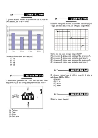 D28 –––––––––– QUESTÃO 046
––––––––––
O gráfico abaixo mostra a quantidade de alunos de
uma escola, de 1ª a 4ª série.
Quantos alunos têm essa escola?
A) 12
B) 15
C) 48
D) 50
D1 –––––––––– QUESTÃO 047
––––––––––
O brinquedo preferido de João está no seu lado
esquerdo. Qual é o brinquedo preferido de João?
(A) Peteca
(B) Pipa
(C) Bola
(D) Bicicleta
D1 –––––––––– QUESTÃO 048
––––––––––
Observe na figura abaixo, o caminho percorrido por
Tiago. Ele saiu do ponto A e chegou ao ponto B.
Como ele fez para chegar ao ponto B?
(A) Avançou 6, girou para a esquerda, avançou 4.
(B) Avançou 5, girou para a direita, avançou 3.
(C) Avançou 5, girou para a esquerda, avançou 3.
(D) Avançou 4, girou para a direita, avançou 2.
D17 –––––––––– QUESTÃO 049
––––––––––
O número natural que é obtido quando é feita a
adição de 3415 e 295 é
(A) 6365
(B) 3710
(C) 3610
(D) 3600
D12 –––––––––– QUESTÃO 050
––––––––––
Observe estas figuras:
 