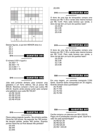 Dessas figuras, a que tem MENOR área é a:
(A) 1
(B) 2
(C) 3
(D) 4
D15 –––––––––– QUESTÃO 051
––––––––––
O número 5.001 é igual a
(A) 500 + 1
(B) 500 + 10
(C) 5.000 + 1
(D) 5.000 + 10
D10 –––––––––– QUESTÃO 052
––––––––––
Júlia está juntando dinheiro para comprar uma
geladeira e um forno elétrico. Ela já possui R$
658,00. Resolveu comprar o forno que custou R$
280,00. Quanto ainda precisa juntar para comprar
uma geladeira que custa R$ 750,00?
(A) R$ 102,00
(B) R$ 372,00
(C) R$ 382,00
(D) R$ 470,00
D19 –––––––––– QUESTÃO 053
––––––––––
Flávia estava jogando baralho. Na primeira partida,
Flávia fez 325 pontos. Na segunda, fez 785 pontos.
Na terceira partida, perdeu 465 pontos. Quantos
pontos Flávia fez ao final dessas três partidas?
(A) 535
(B) 545
(C) 645
(D) 655
D10 –––––––––– QUESTÃO 054
––––––––––
O dono de uma loja de brinquedos compra uma
boneca por R$ 11,50 e vende esta mesma boneca
por R$ 13,40. Para cada boneca que vende, o
dono da loja tem um lucro de quantos reais?
(A) 24,90
(B) 2,90
(C) 1,90
(D) 0,90
D19 –––––––––– QUESTÃO 055
––––––––––
O dono de uma loja de brinquedos compra uma
boneca por R$ 11,50 e vende esta mesma boneca
por R$ 13,40. Para cada boneca que vende, o
dono da loja tem um lucro de quantos reais?
(A) 24,90
(B) 2,90
(C) 1,90
(D) 0,90
D20 –––––––––– QUESTÃO 056
––––––––––
Em uma viagem, um caminhão transporta 2.250
tijolos. Quantos tijolos transportará em 35 viagens,
levando sempre essa quantidade?
(A) 76.550
(B) 77.750
(C) 78.750
(D) 78.785
D20 –––––––––– QUESTÃO 057
––––––––––
Cecília comprou um televisor por R$ 4.200,00.
Pagou em 8 prestações mensais iguais. Qual foi o
valor de cada apresentação?
(A) R$ 521,00
(B) R$ 522,00
(C) R$ 525,00
(D) R$ 1.525,00
 