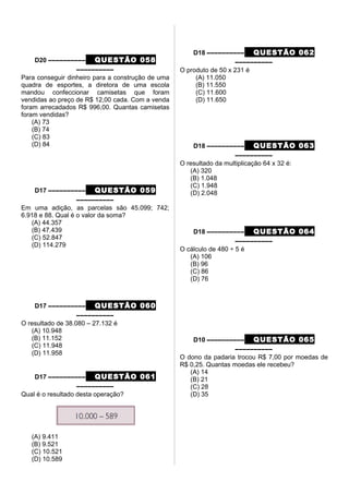 D20 –––––––––– QUESTÃO 058
––––––––––
Para conseguir dinheiro para a construção de uma
quadra de esportes, a diretora de uma escola
mandou confeccionar camisetas que foram
vendidas ao preço de R$ 12,00 cada. Com a venda
foram arrecadados R$ 996,00. Quantas camisetas
foram vendidas?
(A) 73
(B) 74
(C) 83
(D) 84
D17 –––––––––– QUESTÃO 059
––––––––––
Em uma adição, as parcelas são 45.099; 742;
6.918 e 88. Qual é o valor da soma?
(A) 44.357
(B) 47.439
(C) 52.847
(D) 114.279
D17 –––––––––– QUESTÃO 060
––––––––––
O resultado de 38.080 – 27.132 é
(A) 10.948
(B) 11.152
(C) 11.948
(D) 11.958
D17 –––––––––– QUESTÃO 061
––––––––––
Qual é o resultado desta operação?
(A) 9.411
(B) 9.521
(C) 10.521
(D) 10.589
D18 –––––––––– QUESTÃO 062
––––––––––
O produto de 50 x 231 é
(A) 11.050
(B) 11.550
(C) 11.600
(D) 11.650
D18 –––––––––– QUESTÃO 063
––––––––––
O resultado da multiplicação 64 x 32 é:
(A) 320
(B) 1.048
(C) 1.948
(D) 2.048
D18 –––––––––– QUESTÃO 064
––––––––––
O cálculo de 480 ÷ 5 é
(A) 106
(B) 96
(C) 86
(D) 76
D10 –––––––––– QUESTÃO 065
––––––––––
O dono da padaria trocou R$ 7,00 por moedas de
R$ 0,25. Quantas moedas ele recebeu?
(A) 14
(B) 21
(C) 28
(D) 35
 