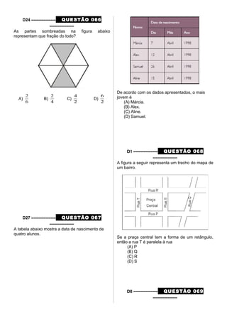 D24 –––––––––– QUESTÃO 066
––––––––––
As partes sombreadas na figura abaixo
representam que fração do todo?
A)
6
2
B)
4
2
C)
2
4
D)
2
6
D27 –––––––––– QUESTÃO 067
––––––––––
A tabela abaixo mostra a data de nascimento de
quatro alunos.
De acordo com os dados apresentados, o mais
jovem é
(A) Márcia.
(B) Alex.
(C) Aline.
(D) Samuel.
D1 –––––––––– QUESTÃO 068
––––––––––
A figura a seguir representa um trecho do mapa de
um bairro.
Se a praça central tem a forma de um retângulo,
então a rua T é paralela à rua
(A) P
(B) Q
(C) R
(D) S
D8 –––––––––– QUESTÃO 069
––––––––––
 