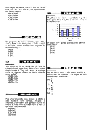 Uma viagem ao redor do mundo foi feita em 2 anos
e 26 dias. Se 1 ano tem 365 dias, quantos dias
durou essa viagem?
(A) 620 dias
(B) 630 dias
(C) 730 dias
(D) 756 dias
D9 –––––––––– QUESTÃO 070
––––––––––
Um programa de música sertaneja, pelo rádio,
começa às 6h 55min. O programa seguinte começa
às 7h 30min. Quantos minutos dura o programa de
música sertaneja?
(A) 25
(B) 35
(C) 55
(D) 85
D25–––––––––– QUESTÃO 071
–––––––––
João participou de um campeonato de judô na
categoria juvenil, pesando 45,350kg. Cinco meses
depois estava 3,150kg mais pesado e precisou
mudar de categoria. Quanto ele estava pesando
nesse período?
(A) 14,250kg
(B) 40,850kg
(C) 48,500kg
(D) 76,450kg
D9–––––––––– QUESTÃO 072
––––––––––
Para uma temporada curta, chegou à cidade o
circo Fantasia, com palhaços, mágicos e
acrobatas. O circo abrirá suas portas ao público às
9 horas e ficará aberto durante 9 horas e meia. A
que horas o circo fechará?
(A) 16h30
(B) 17h30
(C) 17h45
(D) 18h30
D28–––––––––– QUESTÃO 073
––––––––
O gráfico abaixo mostra a quantidade de pontos
feitos pelos times A, B, C e D no campeonato de
futebol da escola.
De acordo com o gráfico, quantos pontos o time C
conquistou?
(A) 50
(B) 40
(C) 35
(D) 30
D24–––––––––– QUESTÃO 074
–––––––––
Um dia tem 24 horas, 1 hora tem 60 minutos e 1
minuto tem 60 segundos. Que fração da hora
corresponde a 35 minutos?
(A)
4
7
(B)
12
7
(C)
24
35
(D)
35
60
 