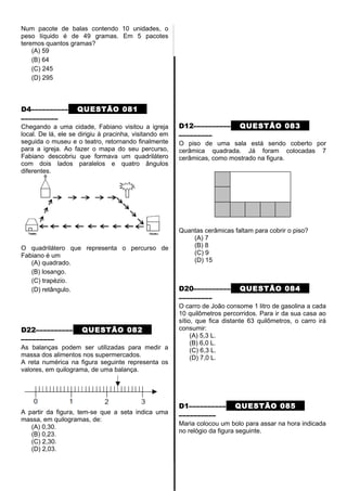 Num pacote de balas contendo 10 unidades, o
peso líquido é de 49 gramas. Em 5 pacotes
teremos quantos gramas?
(A) 59
(B) 64
(C) 245
(D) 295
D4–––––––––– QUESTÃO 081
––––––––––
Chegando a uma cidade, Fabiano visitou a igreja
local. De lá, ele se dirigiu à pracinha, visitando em
seguida o museu e o teatro, retornando finalmente
para a igreja. Ao fazer o mapa do seu percurso,
Fabiano descobriu que formava um quadrilátero
com dois lados paralelos e quatro ângulos
diferentes.
O quadrilátero que representa o percurso de
Fabiano é um
(A) quadrado.
(B) losango.
(C) trapézio.
(D) retângulo.
D22–––––––––– QUESTÃO 082
–––––––––
As balanças podem ser utilizadas para medir a
massa dos alimentos nos supermercados.
A reta numérica na figura seguinte representa os
valores, em quilograma, de uma balança.
A partir da figura, tem-se que a seta indica uma
massa, em quilogramas, de:
(A) 0,30.
(B) 0,23.
(C) 2,30.
(D) 2,03.
D12–––––––––– QUESTÃO 083
–––––––––
O piso de uma sala está sendo coberto por
cerâmica quadrada. Já foram colocadas 7
cerâmicas, como mostrado na figura.
Quantas cerâmicas faltam para cobrir o piso?
(A) 7
(B) 8
(C) 9
(D) 15
D20–––––––––– QUESTÃO 084
–––––––––
O carro de João consome 1 litro de gasolina a cada
10 quilômetros percorridos. Para ir da sua casa ao
sítio, que fica distante 63 quilômetros, o carro irá
consumir:
(A) 5,3 L.
(B) 6,0 L.
(C) 6,3 L.
(D) 7,0 L.
D1–––––––––– QUESTÃO 085
––––––––––
Maria colocou um bolo para assar na hora indicada
no relógio da figura seguinte.
 