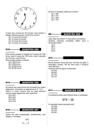 O bolo ficou pronto em 30 minutos. Que horário o
relógio indicava quando o bolo ficou pronto?
(A) 11 horas 50 minutos.
(B) 12 horas 5 minutos.
(C) 12 horas 50 minutos.
(D) 13 horas 10 minutos.
D19–––––––––– QUESTÃO 085
–––––––––
Uma escola recebeu a doação de 3 caixas de 1000
livros, mais 8 caixas de 100 livros, mais 5 pacotes
de 10 livros, mais 9 livros.
Esta escola recebeu o total de
(A) 3 589 livros.
(B) 3 859 livros.
(C) 30 859 livros.
(D) 38 590 livros.
D13–––––––––– QUESTÃO 086
–––––––––
As placas dos automóveis são formadas por quatro
algarismos. Considere os algarismos 8, 9, 1 e 5.
Qual é o maior número que se pode escrever
usando esses algarismos sem repeti-los?
(A) 9 851
(B) 9 815
(C) 9 581
(D) 9 518
D18–––––––––– QUESTÃO 087
–––––––––
Carlos fez esta multiplicação corretamente, mas
apagou o resultado.
Qual foi o resultado obtido por Carlos?
(A) 1 265
(B) 1 275
(C) 1 295
(D) 1 375
D8–––––––––– QUESTÃO 088
––––––––––
João sabe que faltam 31 dias para o aniversário.
Quantas semanas completas faltam para o
aniversário dele?
(A) 3
(B) 4
(C) 5
(D) 6
D19 –––––––––– QUESTÃO 089
––––––––––
Numa fazenda, havia 524 bois. Na feira de gado, o
fazendeiro vendeu 183 de seus bois e comprou
mais 266 bois.
Quantos bois há agora na fazenda?
(A) 507
(B) 607
(C) 707
(D) 727
D17–––––––––– QUESTÃO 090
–––––––––
A professora pediu para Adriana fazer a subtração:
679 – 38.
O resultado dessa operação será
(A) 299.
(B) 399.
(C) 631.
(D) 641.
 