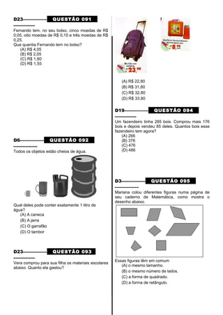 D23–––––––––– QUESTÃO 091
–––––––––
Fernando tem, no seu bolso, cinco moedas de R$
0,05, oito moedas de R$ 0,10 e três moedas de R$
0,25.
Que quantia Fernando tem no bolso?
(A) R$ 4,05
(B) R$ 2,05
(C) R$ 1,80
(D) R$ 1,55
D6–––––––––– QUESTÃO 092
––––––––––
Todos os objetos estão cheios de água.
Qual deles pode conter exatamente 1 litro de
água?
(A) A caneca
(B) A jarra
(C) O garrafão
(D) O tambor
D23–––––––––– QUESTÃO 093
–––––––––
Vera comprou para sua filha os materiais escolares
abaixo. Quanto ela gastou?
(A) R$ 22,80
(B) R$ 31,80
(C) R$ 32,80
(D) R$ 33,80
D19–––––––––– QUESTÃO 094
–––––––––
Um fazendeiro tinha 285 bois. Comprou mais 176
bois e depois vendeu 85 deles. Quantos bois esse
fazendeiro tem agora?
(A) 266
(B) 376
(C) 476
(D) 486
D3–––––––––– QUESTÃO 095
––––––––––
Mariana colou diferentes figuras numa página de
seu caderno de Matemática, como mostra o
desenho abaixo.
Essas figuras têm em comum
(A) o mesmo tamanho.
(B) o mesmo número de lados.
(C) a forma de quadrado.
(D) a forma de retângulo.
 