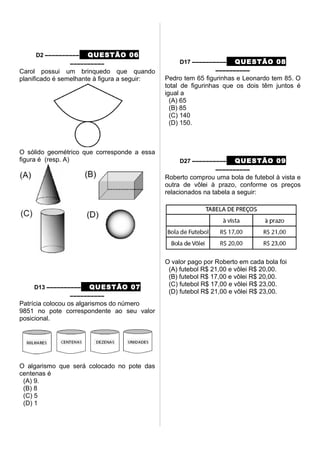 D2 –––––––––– QUESTÃO 06
––––––––––
Carol possui um brinquedo que quando
planificado é semelhante à figura a seguir:
O sólido geométrico que corresponde a essa
figura é (resp. A)
D13 –––––––––– QUESTÃO 07
––––––––––
Patrícia colocou os algarismos do número
9851 no pote correspondente ao seu valor
posicional.
O algarismo que será colocado no pote das
centenas é
(A) 9.
(B) 8
(C) 5
(D) 1
D17 –––––––––– QUESTÃO 08
––––––––––
Pedro tem 65 figurinhas e Leonardo tem 85. O
total de figurinhas que os dois têm juntos é
igual a
(A) 65
(B) 85
(C) 140
(D) 150.
D27 –––––––––– QUESTÃO 09
––––––––––
Roberto comprou uma bola de futebol à vista e
outra de vôlei à prazo, conforme os preços
relacionados na tabela a seguir:
O valor pago por Roberto em cada bola foi
(A) futebol R$ 21,00 e vôlei R$ 20,00.
(B) futebol R$ 17,00 e vôlei R$ 20,00.
(C) futebol R$ 17,00 e vôlei R$ 23,00.
(D) futebol R$ 21,00 e vôlei R$ 23,00.
 