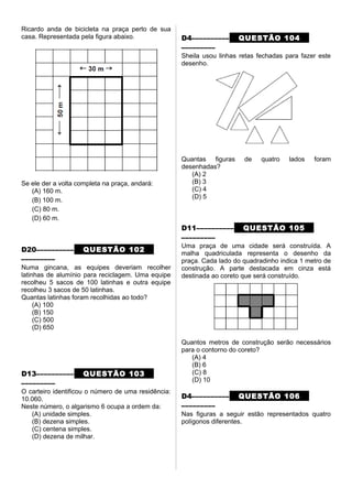 Ricardo anda de bicicleta na praça perto de sua
casa. Representada pela figura abaixo.
Se ele der a volta completa na praça, andará:
(A) 160 m.
(B) 100 m.
(C) 80 m.
(D) 60 m.
D20–––––––––– QUESTÃO 102
–––––––––
Numa gincana, as equipes deveriam recolher
latinhas de alumínio para reciclagem. Uma equipe
recolheu 5 sacos de 100 latinhas e outra equipe
recolheu 3 sacos de 50 latinhas.
Quantas latinhas foram recolhidas ao todo?
(A) 100
(B) 150
(C) 500
(D) 650
D13–––––––––– QUESTÃO 103
–––––––––
O carteiro identificou o número de uma residência:
10.060.
Neste número, o algarismo 6 ocupa a ordem da:
(A) unidade simples.
(B) dezena simples.
(C) centena simples.
(D) dezena de milhar.
D4–––––––––– QUESTÃO 104
–––––––––
Sheila usou linhas retas fechadas para fazer este
desenho.
Quantas figuras de quatro lados foram
desenhadas?
(A) 2
(B) 3
(C) 4
(D) 5
D11–––––––––– QUESTÃO 105
–––––––––
Uma praça de uma cidade será construída. A
malha quadriculada representa o desenho da
praça. Cada lado do quadradinho indica 1 metro de
construção. A parte destacada em cinza está
destinada ao coreto que será construído.
Quantos metros de construção serão necessários
para o contorno do coreto?
(A) 4
(B) 6
(C) 8
(D) 10
D4–––––––––– QUESTÃO 106
–––––––––
Nas figuras a seguir estão representados quatro
polígonos diferentes.
 