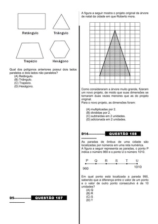 Qual dos polígonos anteriores possui dois lados
paralelos e dois lados não paralelos?
(A) Retângulo.
(B) Triângulo.
(C) Trapézio.
(D) Hexágono.
D5–––––––––– QUESTÃO 107
–––––––––
A figura a seguir mostra o projeto original da árvore
de natal da cidade em que Roberto mora.
Como consideraram a árvore muito grande, fizeram
um novo projeto, de modo que suas dimensões se
tornaram duas vezes menores que as do projeto
original.
Para o novo projeto, as dimensões foram:
(A) multiplicadas por 2.
(B) divididas por 2.
(C) subtraídas em 2 unidades.
(D) adicionada em 2 unidades.
D14–––––––––– QUESTÃO 108
–––––––––
As paradas de ônibus de uma cidade são
localizadas por números em uma reta numérica.
A figura a seguir representa as paradas, o ponto P
indica o número 960 e o ponto U o número 1010.
Em qual ponto está localizada a parada 990,
sabendo que a diferença entre o valor de um ponto
e o valor de outro ponto consecutivo é de 10
unidades?
(A) Q
(B) R
(C) S
(D) T
 