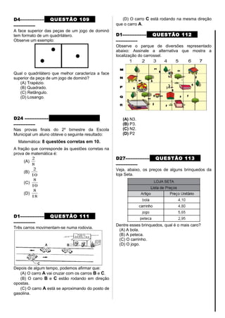D4–––––––––– QUESTÃO 109
–––––––––
A face superior das peças de um jogo de dominó
tem formato de um quadrilátero.
Observe um exemplo:
Qual o quadrilátero que melhor caracteriza a face
superior da peça de um jogo de dominó?
(A) Trapézio.
(B) Quadrado.
(C) Retângulo.
(D) Losango.
D24 –––––––––– QUESTÃO 110
–––––––––
Nas provas finais do 2º bimestre da Escola
Municipal um aluno obteve o seguinte resultado:
Matemática: 8 questões corretas em 10.
A fração que corresponde às questões corretas na
prova de matemática é:
(A)
8
2
(B)
10
2
(C)
10
8
(D)
18
8
D1–––––––––– QUESTÃO 111
–––––––––
Três carros movimentam-se numa rodovia.
Depois de algum tempo, podemos afirmar que:
(A) O carro A vai cruzar com os carros B e C.
(B) O carro B e C estão rodando em direção
opostas.
(C) O carro A está se aproximando do posto de
gasolina.
(D) O carro C está rodando na mesma direção
que o carro A.
D1–––––––––– QUESTÃO 112
–––––––––
Observe o parque de diversões representado
abaixo: Assinale a alternativa que mostra a
localização do carrossel.
(A) N3.
(B) P3.
(C) N2.
(D) P2
D27–––––––––– QUESTÃO 113
–––––––––
Veja, abaixo, os preços de alguns brinquedos da
loja Seta.
Dentre esses brinquedos, qual é o mais caro?
(A) A bola.
(B) A peteca.
(C) O carrinho.
(D) O jogo.
 