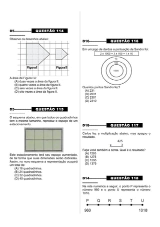 D5–––––––––– QUESTÃO 114
–––––––––
Observe os desenhos abaixo:
A área da Figura I é:
(A) duas vezes a área da figura II.
(B) quatro vezes a área da figura II.
(C) seis vezes a área da figura II.
(D) oito vezes a área da figura II.
D5–––––––––– QUESTÃO 115
–––––––––
O esquema abaixo, em que todos os quadradinhos
tem o mesmo tamanho, reproduz o espaço de um
estacionamento.
Este estacionamento terá seu espaço aumentado,
de tal forma que suas dimensões serão dobradas.
Assim, no novo esquema a representação ocupará
um total de:
(A) 16 quadradinhos.
(B) 24 quadradinhos.
(C) 32 quadradinhos.
(D) 40 quadradinhos.
D16–––––––––– QUESTÃO 116
–––––––––
Em um jogo de dardos a pontuação de Sandro foi:
Quantos pontos Sandro fez?
(A) 231
(B) 2031
(C) 2301
(D) 2310
D18–––––––––– QUESTÃO 117
–––––––––
Carlos fez a multiplicação abaixo, mas apagou o
resultado.
Faça você também a conta. Qual é o resultado?
(A) 1265
(B) 1275
(C) 1295
(D) 1375
D14–––––––––– QUESTÃO 118
–––––––––
Na reta numérica a seguir, o ponto P representa o
número 960 e o ponto U representa o número
1010.
 