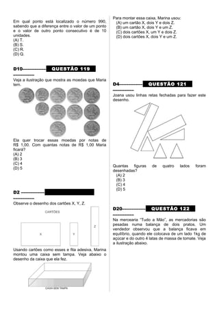 Em qual ponto está localizado o número 990,
sabendo que a diferença entre o valor de um ponto
e o valor de outro ponto consecutivo é de 10
unidades.
(A) T.
(B) S.
(C) R.
(D) Q.
D10–––––––––– QUESTÃO 119
–––––––––
Veja a ilustração que mostra as moedas que Maria
tem.
Ela quer trocar essas moedas por notas de
R$ 1,00. Com quantas notas de R$ 1,00 Maria
ficará?
(A) 2
(B) 3
(C) 4
(D) 5
D2 –––––––––– QUESTÃO 120
–––––––––
Observe o desenho dos cartões X, Y, Z.
Usando cartões como esses e fita adesiva, Marina
montou uma caixa sem tampa. Veja abaixo o
desenho da caixa que ela fez.
Para montar essa caixa, Marina usou:
(A) um cartão X, dois Y e dois Z.
(B) um cartão X, dois Y e um Z.
(C) dois cartões X, um Y e dois Z.
(D) dois cartões X, dois Y e um Z.
D4–––––––––– QUESTÃO 121
–––––––––
Joana usou linhas retas fechadas para fazer este
desenho.
Quantas figuras de quatro lados foram
desenhadas?
(A) 2
(B) 3
(C) 4
(D) 5
D20–––––––––– QUESTÃO 122
–––––––––
Na mercearia “Tudo a Mão”, as mercadorias são
pesadas numa balança de dois pratos. Um
vendedor observou que a balança ficava em
equilíbrio, quando ele colocava de um lado 1kg de
açúcar e do outro 4 latas de massa de tomate. Veja
a ilustração abaixo.
 