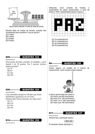 Dessas latas de massa de tomate, quantas são
necessárias para equilibrar 2 kg de açúcar?
(A) 2 latas
(B) 4 latas.
(C) 6 latas
(D) 8 latas.
D20–––––––––– QUESTÃO 123
–––––––––
Num pacote de balas contendo 10 unidades, o peso
líquido é de 49 gramas. Em 5 pacotes teremos
quantos gramas?
(A) 59
(B) 64
(C) 245
(D) 295
D20–––––––––– QUESTÃO 124
–––––––––
Uma merendeira preparou 558 pães que foram
distribuídos igualmente em 18 cestas.
Quantos pães foram colocados em cada cesta?
(A) 31
(B) 310
(C) 554
(D) 783
D12–––––––––– QUESTÃO 125
–––––––––
Utilizando, como unidade de medida, o
quadradinho do papel quadriculado, a área da
palavra “PAZ” representada abaixo é igual a:
(A) 18 quadradinhos.
(B) 31 quadradinhos.
(C) 45 quadradinhos.
(D) 50 quadradinhos.
D6–––––––––– QUESTÃO 126
–––––––––
Carlos segura um bastão de 2 metros de
comprimento, como mostra a figura abaixo.
A altura aproximada de Carlos é:
(A) menor que 80 centímetros.
(B) entre 51 e 130 centímetros.
(C) entre 131 e 180 centímetros.
(D) maior que 180 centímetros.
D17–––––––––– QUESTÃO 127
–––––––––
Adriana fez a subtração abaixo.
O resultado dessa operação é:
 