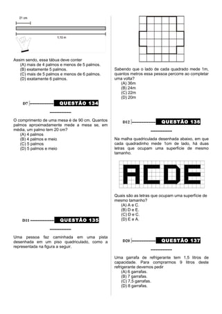 Assim sendo, essa tábua deve conter
(A) mais de 4 palmos e menos de 5 palmos.
(B) exatamente 5 palmos.
(C) mais de 5 palmos e menos de 6 palmos.
(D) exatamente 6 palmos.
D7 –––––––––– QUESTÃO 134
–––––––––
O comprimento de uma mesa é de 90 cm. Quantos
palmos aproximadamente mede a mesa se, em
média, um palmo tem 20 cm?
(A) 4 palmos
(B) 4 palmos e meio
(C) 5 palmos
(D) 5 palmos e meio
D11 –––––––––– QUESTÃO 135
–––––––––
Uma pessoa faz caminhada em uma pista
desenhada em um piso quadriculado, como a
representada na figura a seguir.
Sabendo que o lado de cada quadrado mede 1m,
quantos metros essa pessoa percorre ao completar
uma volta?
(A) 36m
(B) 24m
(C) 22m
(D) 20m
D12 –––––––––– QUESTÃO 136
–––––––––
Na malha quadriculada desenhada abaixo, em que
cada quadradinho mede 1cm de lado, há duas
letras que ocupam uma superfície de mesmo
tamanho.
Quais são as letras que ocupam uma superfície de
mesmo tamanho?
(A) A e C.
(B) D e E.
(C) D e C.
(D) E e A.
D20 –––––––––– QUESTÃO 137
–––––––––
Uma garrafa de refrigerante tem 1,5 litros de
capacidade. Para comprarmos 9 litros deste
refrigerante devemos pedir
(A) 6 garrafas.
(B) 7 garrafas.
(C) 7,5 garrafas.
(D) 8 garrafas.
 