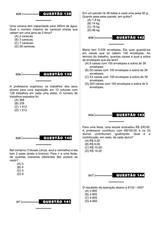 D20 –––––––––– QUESTÃO 138
–––––––––
Uma caneca tem capacidade para 280ml de água.
Qual o número máximo de canecas cheias que
cabem em uma jarra de 2 litros?
(A) 2 canecas.
(B) 3 canecas.
(C) 7 canecas.
(D) 28 canecas.
D20 –––––––––– QUESTÃO 139
–––––––––
A professora organizou os trabalhos dos seus
alunos para uma exposição em 12 colunas com
126 trabalhos em cada uma delas. O número de
trabalhos expostos foi
(A) 368
(B) 378
(C) 1.412
(D) 1.512
D20 –––––––––– QUESTÃO 140
–––––––––
Bel comprou 3 blusas (cinza, azul e vermelha) e ela
tem 2 saias (preta e branca). Para ir a uma festa,
de quantas maneiras diferentes Bel poderá se
vestir?
(A) 3
(B) 4
(C) 5
(D) 6
D7 –––––––––– QUESTÃO 141
–––––––––
Em um pacote há 36 balas e cada uma pesa 50 g.
Quanto pesa esse pacote, em quilos?
(A) 1,8 kg
(B) 14 kg
(C) 18 kg
(D) 86 kg
D20 –––––––––– QUESTÃO 142
–––––––––
Maria tem 5.039 envelopes. Ela quer guardá-los
em caixas que só cabem 100 envelopes. Ao
término do trabalho, quantas caixas e qual a sobra
de envelopes que ela terá?
(A) 5 caixas com 100 envelopes e sobra de 39
envelopes.
(B) 50 caixas com 100 envelopes e sobra de 39
envelopes.
(C) 53 caixas com 100 envelopes e sobra de 39
envelopes.
(D) 503 caixas com 100 envelopes e sobra de 9
envelopes.
D10 –––––––––– QUESTÃO 143
–––––––––
Para uma festa, uma escola arrecadou R$ 250,00.
A professora contribuiu com R$100,00 e os 25
alunos contribuíram igualmente. Qual é a
contribuição, em reais, de cada aluno?
(A) R$ 4,00
(B) R$ 6,00
(C) R$ 10,00
(D) R$ 14,00
D17 –––––––––– QUESTÃO 144
–––––––––
O resultado da operação abaixo é 8132 - 4267
(A) 3.865
(B) 3.965
(C) 4.865
(D) 4.965
 