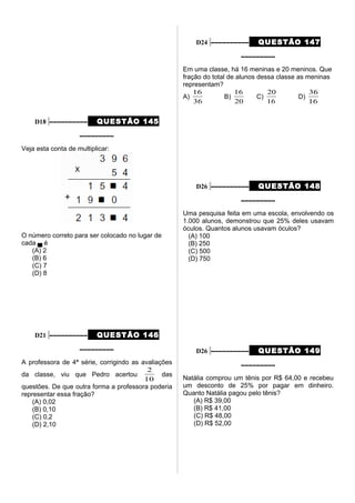 D18 –––––––––– QUESTÃO 145
–––––––––
Veja esta conta de multiplicar:
O número correto para ser colocado no lugar de
cada ▄ é
(A) 2
(B) 6
(C) 7
(D) 8
D21 –––––––––– QUESTÃO 146
–––––––––
A professora de 4ª série, corrigindo as avaliações
da classe, viu que Pedro acertou
10
2
das
questões. De que outra forma a professora poderia
representar essa fração?
(A) 0,02
(B) 0,10
(C) 0,2
(D) 2,10
D24 –––––––––– QUESTÃO 147
–––––––––
Em uma classe, há 16 meninas e 20 meninos. Que
fração do total de alunos dessa classe as meninas
representam?
A)
36
16
B)
20
16
C)
16
20
D)
16
36
D26 –––––––––– QUESTÃO 148
–––––––––
Uma pesquisa feita em uma escola, envolvendo os
1.000 alunos, demonstrou que 25% deles usavam
óculos. Quantos alunos usavam óculos?
(A) 100
(B) 250
(C) 500
(D) 750
D26 –––––––––– QUESTÃO 149
–––––––––
Natália comprou um tênis por R$ 64,00 e recebeu
um desconto de 25% por pagar em dinheiro.
Quanto Natália pagou pelo tênis?
(A) R$ 39,00
(B) R$ 41,00
(C) R$ 48,00
(D) R$ 52,00
 