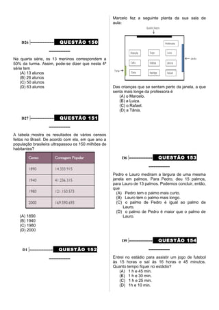D26 –––––––––– QUESTÃO 150
–––––––––
Na quarta série, os 13 meninos correspondem a
50% da turma. Assim, pode-se dizer que nesta 4ª
série tem
(A) 13 alunos
(B) 26 alunos
(C) 50 alunos
(D) 63 alunos
D27 –––––––––– QUESTÃO 151
–––––––––
A tabela mostra os resultados de vários censos
feitos no Brasil. De acordo com ela, em que ano a
população brasileira ultrapassou os 150 milhões de
habitantes?
(A) 1890
(B) 1940
(C) 1980
(D) 2000
D1 –––––––––– QUESTÃO 152
–––––––––
Marcelo fez a seguinte planta da sua sala de
aula:
Das crianças que se sentam perto da janela, a que
senta mais longe da professora é
(A) o Marcelo.
(B) a Luiza.
(C) o Rafael.
(D) a Tânia.
D6 –––––––––– QUESTÃO 153
–––––––––
Pedro e Lauro mediram a largura de uma mesma
janela em palmos. Para Pedro, deu 15 palmos,
para Lauro de 13 palmos. Podemos concluir, então,
que
(A) Pedro tem o palmo mais curto.
(B) Lauro tem o palmo mais longo.
(C) o palmo de Pedro é igual ao palmo de
Lauro.
(D) o palmo de Pedro é maior que o palmo de
Lauro.
D9 –––––––––– QUESTÃO 154
–––––––––
Entrei no estádio para assistir um jogo de futebol
às 15 horas e saí às 16 horas e 45 minutos.
Quanto tempo fiquei no estádio?
(A) 1 h e 45 min.
(B) 1 h e 30 min.
(C) 1 h e 25 min.
(D) 1h e 10 min.
 