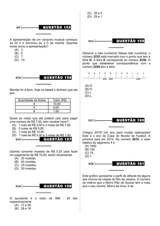 D9 –––––––––– QUESTÃO 155
–––––––––
A apresentação de um conjunto musical começou
às 22 h e terminou às 3 h da manhã. Quantas
horas durou a apresentação?
(A) 3
(B) 5
(C) 7
(D) 19
D10 –––––––––– QUESTÃO 156
–––––––––
Mamãe foi à feira. Veja na tabela o dinheiro que ela
tem.
Quantidade de Notas Valor (R$)
4 10,00
5 5,00
6 1,00
Quais as notas que ela poderá usar para pagar
uma compra de R$ 7,00, sem receber troco?
(A) 1 nota de R$ 5,00 e 2 notas de R$ 1,00.
(B) 2 notas de R$ 5,00.
(C) 1 nota de R$ 10,00.
(D) 1 nota de R$ 5,00 e 3 notas de R$ 1,00.
D10 –––––––––– QUESTÃO 157
–––––––––
Usando somente moedas de R$ 0,25 para fazer
um pagamento de R$ 10,00, serão necessárias
(A) 30 moedas.
(B) 40 moedas.
(C) 25 moedas.
(D) 50 moedas.
D18 –––––––––– QUESTÃO 158
–––––––––
O quociente e o resto de 998 : 35 são
respectivamente
(A) 17 e 28
(B) 28 e 18
(C) 35 e 5
(D) 29 e 1
D14 –––––––––– QUESTÃO 159
–––––––––
Observe a reta numérica! Nessa reta numérica, o
número 2232 está marcado com o ponto que tem a
letra D. A letra E corresponde ao número 2236. O
ponto que estabelece correspondência com o
número 2248 tem a letra
(A) G.
(B) H.
(C) I.
(D) L.
D13 –––––––––– QUESTÃO 160
–––––––––
Chegou 2010! Um ano para muitas realizações!
Este é o ano da Copa do Mundo de Futebol. A
próxima será em 2014. No número 2014, o valor
relativo do algarismo 1 é
(A) 1000.
(B) 100.
(C) 10.
(D) 1.
D28 –––––––––– QUESTÃO 161
–––––––––
Este gráfico apresenta o perfil de altitude de alguns
dos morros da cidade do Rio de Janeiro. O número
de metros que o Morro Pão de Açúcar tem a mais
que o seu vizinho, Morro da Urca, é de
 
