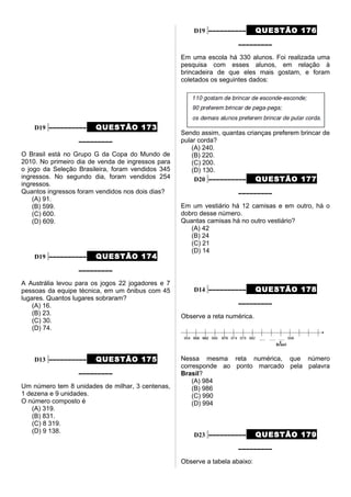 D19 –––––––––– QUESTÃO 173
–––––––––
O Brasil está no Grupo G da Copa do Mundo de
2010. No primeiro dia de venda de ingressos para
o jogo da Seleção Brasileira, foram vendidos 345
ingressos. No segundo dia, foram vendidos 254
ingressos.
Quantos ingressos foram vendidos nos dois dias?
(A) 91.
(B) 599.
(C) 600.
(D) 609.
D19 –––––––––– QUESTÃO 174
–––––––––
A Austrália levou para os jogos 22 jogadores e 7
pessoas da equipe técnica, em um ônibus com 45
lugares. Quantos lugares sobraram?
(A) 16.
(B) 23.
(C) 30.
(D) 74.
D13 –––––––––– QUESTÃO 175
–––––––––
Um número tem 8 unidades de milhar, 3 centenas,
1 dezena e 9 unidades.
O número composto é
(A) 319.
(B) 831.
(C) 8 319.
(D) 9 138.
D19 –––––––––– QUESTÃO 176
–––––––––
Em uma escola há 330 alunos. Foi realizada uma
pesquisa com esses alunos, em relação à
brincadeira de que eles mais gostam, e foram
coletados os seguintes dados:
Sendo assim, quantas crianças preferem brincar de
pular corda?
(A) 240.
(B) 220.
(C) 200.
(D) 130.
D20 –––––––––– QUESTÃO 177
–––––––––
Em um vestiário há 12 camisas e em outro, há o
dobro desse número.
Quantas camisas há no outro vestiário?
(A) 42
(B) 24
(C) 21
(D) 14
D14 –––––––––– QUESTÃO 178
–––––––––
Observe a reta numérica.
Nessa mesma reta numérica, que número
corresponde ao ponto marcado pela palavra
Brasil?
(A) 984
(B) 986
(C) 990
(D) 994
D23 –––––––––– QUESTÃO 179
–––––––––
Observe a tabela abaixo:
 