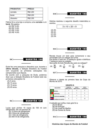 Fátima foi a uma loja e comprou uma corneta e um
boné. Ela gastou
(A) R$ 12,00.
(B) R$ 13,00.
(C) R$ 13,50.
(D) R$ 14,00.
D8 –––––––––– QUESTÃO 180
–––––––––
Duda fez uma pesquisa e descobriu que, durante a
última década, a Seleção Brasileira de Futebol
vem ocupando as primeiras colocações nos
campeonatos que disputa.
De acordo com a pesquisa de Duda, podemos
dizer que a Seleção Brasileira de Futebol está nas
primeiras colocações há
(A) 5 anos.
(B) 10 anos.
(C) 15 anos.
(D) 20 anos.
D6 –––––––––– QUESTÃO 181
–––––––––
Lucas quer encher 10 copos de 100 ml com
refrigerante. Ele vai precisar de
(A) 10 litros de refrigerante.
(B) 2 litros de refrigerante.
(C) 1 litro de refrigerante.
(D) 500 ml de refrigerante.
D18 –––––––––– QUESTÃO 182
–––––––––
Heloísa resolveu o seguinte desafio matemático e
acertou.
(A) 30.
(B) 42.
(C) 50.
(D) 59.
D24 –––––––––– QUESTÃO 183
–––––––––
Renata trouxe um bolo para comemorar o seu
aniversário com os colegas de turma.
Ela dividiu o bolo em 10 pedaços iguais e distribuiu
7 pedaços para os colegas.
Que parte do bolo Renata deu para os colegas?
D27 –––––––––– QUESTÃO 184
–––––––––
Observe a tabela da primeira fase da Copa do
Mundo de 2010.
GRUPO G
A seleção que sofreu mais gols foi a
(A) do Brasil.
(B) de Portugal.
(C) da Costa do Marfim.
(D) da Coreia do Norte.
D14 –––––––––– QUESTÃO 185
–––––––––
Histórias das Copas do Mundo de Futebol
 