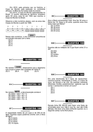Em 2010, pela primeira vez na história, a
Copa do Mundo será realizada no continente
africano. A África do Sul seráa sede do evento.
Em 2014, a Copa do Mundo serárealizada no
Brasil. O evento retornará ao território brasileiro
após 64 anos, pois foi em 1950 que ocorreu a
Copa do Mundo no Brasil.
Observe a reta numérica abaixo, com os anos das
Copas do Mundo a partir de 1986.
Nessa reta numérica, o ano encontra-se
na posição marcada com a letra
(A) U.
(B) V.
(C) X.
(D) Z.
D13 –––––––––– QUESTÃO 186
–––––––––
No número , observamos que o algarismo
que ocupa a ordem das unidades de milhar é
(A) 3. (B) 4. (C) 8. (D) 9.
D16 –––––––––– QUESTÃO 187
–––––––––
No número , a decomposição correta é
(A) 4000 + 900 + 70 + 5.
(B) 5000 + 700 + 90 + 4.
(C) 7000 + 500 + 40 + 9.
(D) 9000 + 400 + 70 + 5.
D7 –––––––––– QUESTÃO 188
–––––––––
A capacidade média de um copo é de 250 ml de
água. Quantos copos podemos encher com 2 litros
de água?
(A) 4 copos.
(B) 6 copos.
(C) 8 copos.
(D) 10 copos.
D9 –––––––––– QUESTÃO 189
–––––––––
Ana e Maria aniversariam hoje: Ana faz 30 anos e
Maria faz 18. Daqui a 20 anos, quantos anos Ana
teráa mais que Maria?
(A) 12 anos.
(B) 38 anos.
(C) 48 anos.
(D) 50 anos.
D20 –––––––––– QUESTÃO 190
–––––––––
Quantos são os múltiplos de 5 que ficam entre 31 e
49?
(A) dois
(B) três
(C) quatro
(D) cinco
D20 –––––––––– QUESTÃO 191
–––––––––
Em uma lanchonete há 3 tipos de sanduíches:
cachorro-quente, hambúrguer e misto, e 2 tipos de
suco: de laranja e de uva. De quantas maneiras
diferentes Amélia poderá lanchar, sabendo que irá
comer 1 sanduíche e tomar um suco?
(A) 1
(B) 2
(C) 5
(D) 6
D27 –––––––––– QUESTÃO 192
–––––––––
Renata tinha R$ 300,00 para fazer uma festa de
aniversário para sua mãe e sua tia, que são irmãs
gêmeas. Ela teve uma ideia brilhante quando viu o
seguinte cartaz numa floricultura.
 