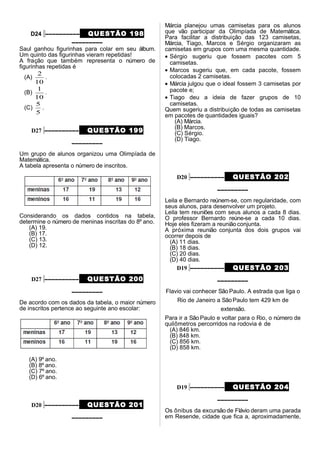 D24 –––––––––– QUESTÃO 198
–––––––––
Saul ganhou figurinhas para colar em seu álbum.
Um quinto das figurinhas vieram repetidas!
A fração que também representa o número de
figurinhas repetidas é
(A)
10
2
.
(B)
10
1
.
(C)
5
5
.
D27 –––––––––– QUESTÃO 199
–––––––––
Um grupo de alunos organizou uma Olimpíada de
Matemática.
A tabela apresenta o número de inscritos.
Considerando os dados contidos na tabela,
determine o número de meninas inscritas do 8º ano.
(A) 19.
(B) 17.
(C) 13.
(D) 12.
D27 –––––––––– QUESTÃO 200
–––––––––
De acordo com os dados da tabela, o maior número
de inscritos pertence ao seguinte ano escolar:
(A) 9º ano.
(B) 8º ano.
(C) 7º ano.
(D) 6º ano.
D20 –––––––––– QUESTÃO 201
–––––––––
Márcia planejou umas camisetas para os alunos
que vão participar da Olimpíada de Matemática.
Para facilitar a distribuição das 123 camisetas,
Márcia, Tiago, Marcos e Sérgio organizaram as
camisetas em grupos com uma mesma quantidade.
• Sérgio sugeriu que fossem pacotes com 5
camisetas.
• Marcos sugeriu que, em cada pacote, fossem
colocadas 2 camisetas.
• Márcia julgou que o ideal fossem 3 camisetas por
pacote e;
• Tiago deu a ideia de fazer grupos de 10
camisetas.
Quem sugeriu a distribuição de todas as camisetas
em pacotes de quantidades iguais?
(A) Márcia.
(B) Marcos.
(C) Sérgio.
(D) Tiago.
D20 –––––––––– QUESTÃO 202
–––––––––
Leila e Bernardo reúnem-se, com regularidade, com
seus alunos, para desenvolver um projeto.
Leila tem reuniões com seus alunos a cada 8 dias.
O professor Bernardo reúne-se a cada 10 dias.
Hoje eles fizeram a reunião conjunta.
A próxima reunião conjunta dos dois grupos vai
ocorrer depois de
(A) 11 dias.
(B) 18 dias.
(C) 20 dias.
(D) 40 dias.
D19 –––––––––– QUESTÃO 203
–––––––––
Flavio vai conhecer SãoPaulo. A estrada que liga o
Rio de Janeiro a SãoPaulo tem 429 km de
extensão.
Para ir a São Paulo e voltar para o Rio, o número de
quilômetros percorridos na rodovia é de
(A) 846 km.
(B) 848 km.
(C) 856 km.
(D) 858 km.
D19 –––––––––– QUESTÃO 204
–––––––––
Os ônibus da excursão de Flávio deram uma parada
em Resende, cidade que fica a, aproximadamente,
 