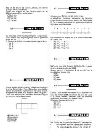 163 km da cidade do Rio de Janeiro, na estrada
que liga o Rio a SãoPaulo.
Então, para chegar em São Paulo e percorrer os
429 km necessários, ainda faltam
(A) 346 km.
(B) 266 km.
(C) 256 km.
(D) 156 km.
D20 –––––––––– QUESTÃO 205
–––––––––
Da excursão a São Paulo participam 158 pessoas.
Cada ônibus leva 46 passageiros e não é permitido
viajar em pé.
O número de ônibus necessários para a excursão é
(A) 6.
(B) 5.
(C) 4.
(D) 3.
D2 –––––––––– QUESTÃO 206
–––––––––
Luana guarda seus livros em caixas que possuem
a forma de um cubo. Hoje, ela ganhou uma destas
caixas desmontada, representada na figura abaixo,
e reparou que todas as 6 faces da caixa são iguais.
Cada face da caixa de Luana tem a forma da figura
geométrica plana denominada
(A) retângulo.
(B) quadrado.
(C) losango
(D) círculo.
D14 –––––––––– QUESTÃO 207
–––––––––
A rua em que Carlos mora é muito longa.
A sequência numérica representa os números
existentes em um segmento dessa rua. As letras A,
E, F e L apontam as casas em que moram Carlos e
alguns de seus familiares.
Os números das casas em que moram familiares
do Carlos são
(A) 701, 717 e 741.
(B) 701, 719 e 743.
(C) 703, 719 e 741.
(D) 703, 719 e 743.
D16 –––––––––– QUESTÃO 208
–––––––––
Na frente e no alto da casa de Carlos háo registro
do ano de sua construção: 1963.
Nesse número, o algarismo 9, de acordo com a
posição que ocupa, vale
(A) 9.
(B) 90.
(C) 900.
(D) 9000.
D16 –––––––––– QUESTÃO 209
–––––––––
Catia e Lucia moram na mesma rua. Catia mora na
casa de número 3715. O número da casa de Lucia
é o maior número formado com os mesmos
algarismos do número da casa de Catia.
O número da casa de Lucia é
(A) 7315.
(B) 7351.
(C) 7513.
(D) 7531.
D19 –––––––––– QUESTÃO 210
–––––––––
Um ônibus sai do ponto inicial com 25 passageiros.
• No 1º ponto, descem 3 pessoas e entram 5.
• No segundo ponto, descem 9 e entram 3.
 