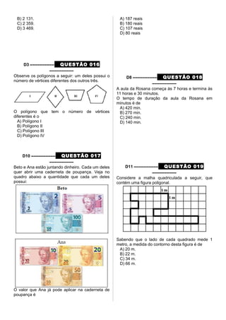 B) 2 131.
C) 2 359.
D) 3 469.
D3 –––––––––– QUESTÃO 016
––––––––––
Observe os polígonos a seguir: um deles possui o
número de vértices diferentes dos outros três.
O polígono que tem o número de vértices
diferentes é o
A) Polígono I
B) Polígono II
C) Polígono III
D) Polígono IV
D10 –––––––––– QUESTÃO 017
––––––––––
Beto e Ana estão juntando dinheiro. Cada um deles
quer abrir uma caderneta de poupança. Veja no
quadro abaixo a quantidade que cada um deles
possui:
O valor que Ana já pode aplicar na caderneta de
poupança é
A) 187 reais
B) 180 reais
C) 107 reais
D) 80 reais
D8 –––––––––– QUESTÃO 018
––––––––––
A aula da Rosana começa às 7 horas e termina às
11 horas e 30 minutos.
O tempo de duração da aula da Rosana em
minutos é de
A) 420 min.
B) 270 min.
C) 240 min.
D) 140 min.
D11 –––––––––– QUESTÃO 019
––––––––––
Considere a malha quadriculada a seguir, que
contém uma figura poligonal.
Sabendo que o lado de cada quadrado mede 1
metro, a medida do contorno desta figura é de
A) 20 m.
B) 22 m.
C) 34 m.
D) 66 m.
 