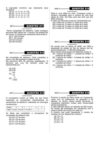 A expressão numérica que representa essa
situação é
(A) 25 - 3 - 5 + 9 - 3 = 23.
(B) 25 - 3 + 5 - 9 + 3 = 21.
(C) 25 - 3 + 5 - 9 - 3 = 15.
(D) 25 - 3 - 5 - 9 + 3 = 11.
D8 –––––––––– QUESTÃO 211
–––––––––
Numa competição de atletismo, Carla conseguiu
percorrer 800 metros em 1 minuto e 36 centésimos
do minuto. O número que representa esse tempo é
(A) 0, 136 minutos.
(B) 1, 36 minutos.
(C)13,6 minutos.
(D)136 minutos.
D21 –––––––––– QUESTÃO 212
–––––––––
Na competição de atletismo, Carla completou a
prova. Luis não conseguiu chegar ao final.
Ele percorreu 80% do percurso estabelecido. O
percurso que Luis fez também pode ser
representado por
(A) 0,80
(B) 0,08
(C)
10
80
(D)
1000
8
D27 –––––––––– QUESTÃO 213
–––––––––
O cronograma mostra as datas em que foram
realizadas as competições classificatórias do
campeonato de atletismo, realizadas em domingos
consecutivos.
As datas que completam o cronograma da
competição de atletismo são
(A) 22 e 27 de julho.
(B) 22 e 29 de julho.
(C) 21 e 27 de julho.
(D) 21 e 29 de julho.
D10 –––––––––– QUESTÃO 214
–––––––––
Silvia é uma atleta do vôlei. Conseguiu juntar o
dinheiro necessário para a compra de uma bola
oficial de vôlei. Ela falou para seu time que tem
8500 centavos.
O valor que Silvia tem pode ser representado por
(A) 3 notas de 10 reais e 7 notas de 5 reais.
(B) 5 notas de 10 reais e 8 notas de 5 reais.
(C) 7 notas de 10 reais e 3 notas de 5 reais.
(D) 8 notas de 10 reais e 5 notas de 5 reais.
D16 –––––––––– QUESTÃO 215
–––––––––
De acordo com os dados do IBGE, em 2009 a
população da cidade do Rio de Janeiro era de,
aproximadamente, 11.400.000 habitantes.
Esse número decomposto em diferentes ordens é
(A) 1 dezena de milhão + 1 unidade de milhão + 4
centenas de milhar.
(B) 1 dezena de milhão + 1unidade de milhão + 4
centenas.
(C) 1 centena de milhar + 1 dezena de milhar + 4
unidades de milhar.
(D) 1 dezena de milhar + 1 unidade de milhar + 4
centenas .
D16 –––––––––– QUESTÃO 216
–––––––––
Próximo à escola de Flávio existe um manguezal.
Junto com os professores de geografia e de
ciências, os alunos dessa escola percorrem o
manguezal plantando mudas para conservação
desse ecossistema.
A cada mêseles fazem um replantio de 300 mudas.
As mudas são embaladas em caixotinhos com o
mesmo número de mudas em cada um.
O produto que pode representar o número de
caixotes com as respectivas mudas é
(A) 15 x 10.
(B) 15 x 15.
(C) 20 x 10.
(D) 20 x 15.
 