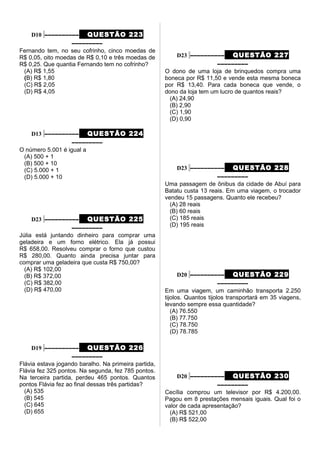 D10 –––––––––– QUESTÃO 223
–––––––––
Fernando tem, no seu cofrinho, cinco moedas de
R$ 0,05, oito moedas de R$ 0,10 e três moedas de
R$ 0,25. Que quantia Fernando tem no cofrinho?
(A) R$ 1,55
(B) R$ 1,80
(C) R$ 2,05
(D) R$ 4,05
D13 –––––––––– QUESTÃO 224
–––––––––
O número 5.001 é igual a
(A) 500 + 1
(B) 500 + 10
(C) 5.000 + 1
(D) 5.000 + 10
D23 –––––––––– QUESTÃO 225
–––––––––
Júlia está juntando dinheiro para comprar uma
geladeira e um forno elétrico. Ela já possui
R$ 658,00. Resolveu comprar o forno que custou
R$ 280,00. Quanto ainda precisa juntar para
comprar uma geladeira que custa R$ 750,00?
(A) R$ 102,00
(B) R$ 372,00
(C) R$ 382,00
(D) R$ 470,00
D19 –––––––––– QUESTÃO 226
–––––––––
Flávia estava jogando baralho. Na primeira partida,
Flávia fez 325 pontos. Na segunda, fez 785 pontos.
Na terceira partida, perdeu 465 pontos. Quantos
pontos Flávia fez ao final dessas três partidas?
(A) 535
(B) 545
(C) 645
(D) 655
D23 –––––––––– QUESTÃO 227
–––––––––
O dono de uma loja de brinquedos compra uma
boneca por R$ 11,50 e vende esta mesma boneca
por R$ 13,40. Para cada boneca que vende, o
dono da loja tem um lucro de quantos reais?
(A) 24,90
(B) 2,90
(C) 1,90
(D) 0,90
D23 –––––––––– QUESTÃO 228
–––––––––
Uma passagem de ônibus da cidade de Abuí para
Batatu custa 13 reais. Em uma viagem, o trocador
vendeu 15 passagens. Quanto ele recebeu?
(A) 28 reais
(B) 60 reais
(C) 185 reais
(D) 195 reais
D20 –––––––––– QUESTÃO 229
–––––––––
Em uma viagem, um caminhão transporta 2.250
tijolos. Quantos tijolos transportará em 35 viagens,
levando sempre essa quantidade?
(A) 76.550
(B) 77.750
(C) 78.750
(D) 78.785
D20 –––––––––– QUESTÃO 230
–––––––––
Cecília comprou um televisor por R$ 4.200,00.
Pagou em 8 prestações mensais iguais. Qual foi o
valor de cada apresentação?
(A) R$ 521,00
(B) R$ 522,00
 