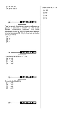 (C) R$ 525,00
(D) R$ 1.525,00
D20 –––––––––– QUESTÃO 231
–––––––––
Para conseguir dinheiro para a construção de uma
quadra de esportes, a diretora de uma escola
mandou confeccionar camisetas que foram
vendidas ao preço de R$ 12,00 cada. Com a venda
foram arrecadados R$ 996,00. Quantas camisetas
foram vendidas?
(A) 73
(B) 74
(C) 83
(D) 84
D17 –––––––––– QUESTÃO 232
–––––––––
O resultado de 38.080 – 27.132 é
(A) 10.948
(B) 11.152
(C) 11.948
(D) 11.958
D18 –––––––––– QUESTÃO 233
–––––––––
O produto de 50 x 231 é
(A) 11.050
(B) 11.550
(C) 11.600
(D) 11.650
D18 –––––––––– QUESTÃO 234
–––––––––
O cálculo de 480 ÷ 5 é
(A) 106
(B) 96
(C) 86
(D) 76
 