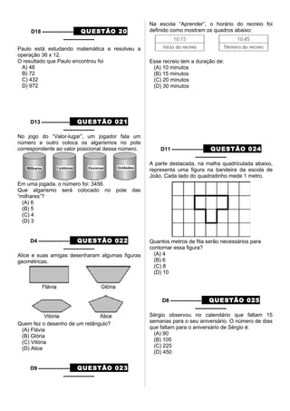 D18 –––––––––– QUESTÃO 20
––––––––––
Paulo está estudando matemática e resolveu a
operação 36 x 12.
O resultado que Paulo encontrou foi
A) 48
B) 72
C) 432
D) 972
D13 ––––––––– QUESTÃO 021
––––––––––
No jogo do “Valor-lugar”, um jogador fala um
número e outro coloca os algarismos no pote
correspondente ao valor posicional desse número.
Em uma jogada, o número foi: 3456.
Que algarismo será colocado no pote das
“milhares”?
(A) 6
(B) 5
(C) 4
(D) 3
D4 –––––––––– QUESTÃO 022
––––––––––
Alice e suas amigas desenharam algumas figuras
geométricas.
Quem fez o desenho de um retângulo?
(A) Flávia
(B) Glória
(C) Vitória
(D) Alice
D9 –––––––––– QUESTÃO 023
––––––––––
Na escola “Aprender”, o horário do recreio foi
definido como mostram os quadros abaixo:
Esse recreio tem a duração de:
(A) 10 minutos
(B) 15 minutos
(C) 20 minutos
(D) 30 minutos
D11 –––––––––– QUESTÃO 024
––––––––––
A parte destacada, na malha quadriculada abaixo,
representa uma figura na bandeira da escola de
João. Cada lado do quadradinho mede 1 metro.
Quantos metros de fita serão necessários para
contornar essa figura?
(A) 4
(B) 6
(C) 8
(D) 10
D8 –––––––––– QUESTÃO 025
––––––––––
Sérgio observou no calendário que faltam 15
semanas para o seu aniversário. O número de dias
que faltam para o aniversário de Sérgio é:
(A) 90
(B) 105
(C) 225
(D) 450
 