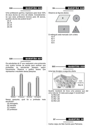 D26 –––––––––– QUESTÃO 026
––––––––––
Uma professora ganhou ingressos para levar 50%
de seus alunos ao circo da cidade. Considerando-
se que essa professora leciona para 36 alunos,
quantos alunos ela poderá levar?
(A) 9
(B) 18
(C) 24
(D) 36
D28 –––––––––– QUESTÃO 027
––––––––––
Os estudantes do 5º ano realizaram uma entrevista
com quatro turmas da escola para verificar que
profissões os estudantes desejam seguir
futuramente. Observe o gráfico abaixo que
representa o resultado dessa pesquisa.
Nessa pesquisa, qual foi a profissão mais
escolhida?
(A) Advogado.
(B) dentista
(C) médico
(D) professor
D4 –––––––––– QUESTÃO 028
––––––––––
Observe as figuras abaixo.
O retângulo está marcado com a letra
A) X
B) Y
C) Z
D) k
D23 –––––––––– QUESTÃO 029
––––––––––
Uma loja divulgou a seguinte oferta:
Quanto receberá de troco uma pessoa que der
uma nota de 10 reais para pagar 4 revistinhas?
A) R$ 0,60
B) R$ 1,50
C) R$ 1,60
D) R$ 3,20
D7 –––––––––– QUESTÃO 30
––––––––––
Carlos viajou de São Camilo para Palmares.
 