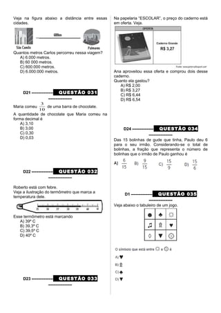 Veja na figura abaixo a distância entre essas
cidades.
Quantos metros Carlos percorreu nessa viagem?
A) 6.000 metros.
B) 60 000 metros.
C) 600.000 metros.
D) 6.000.000 metros.
D21 ––––––––– QUESTÃO 031
––––––––––
Maria comeu
10
3
de uma barra de chocolate.
A quantidade de chocolate que Maria comeu na
forma decimal é
A) 3,10
B) 3,00
C) 0,30
D) 0,03
D22 ––––––––– QUESTÃO 032
––––––––––
Roberto está com febre.
Veja a ilustração do termômetro que marca a
temperatura dele.
Esse termômetro está marcando
A) 39º C
B) 39,3º C
C) 39,5º C
D) 40º C
D23 ––––––––– QUESTÃO 033
––––––––––
Na papelaria “ESCOLAR”, o preço do caderno está
em oferta. Veja.
Ana aproveitou essa oferta e comprou dois desse
caderno.
Quanto ela gastou?
A) R$ 2,00
B) R$ 3,27
C) R$ 6,44
D) R$ 6,54
D24 ––––––––– QUESTÃO 034
––––––––––
Das 15 bolinhas de gude que tinha, Paulo deu 6
para o seu irmão. Considerando-se o total de
bolinhas, a fração que representa o número de
bolinhas que o irmão de Paulo ganhou é
D1 ––––––––– QUESTÃO 035
––––––––––
Veja abaixo o tabuleiro de um jogo.
 