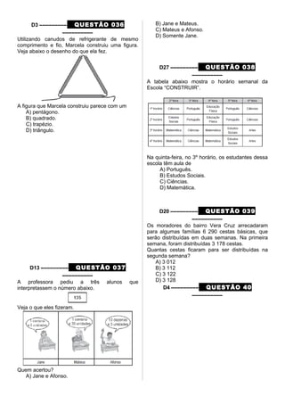 D3 ––––––––– QUESTÃO 036
––––––––––
Utilizando canudos de refrigerante de mesmo
comprimento e fio, Marcela construiu uma figura.
Veja abaixo o desenho do que ela fez.
A figura que Marcela construiu parece com um
A) pentágono.
B) quadrado.
C) trapézio.
D) triângulo.
D13 ––––––––– QUESTÃO 037
––––––––––
A professora pediu a três alunos que
interpretassem o número abaixo.
Veja o que eles fizeram.
Quem acertou?
A) Jane e Afonso.
B) Jane e Mateus.
C) Mateus e Afonso.
D) Somente Jane.
D27 ––––––––– QUESTÃO 038
––––––––––
A tabela abaixo mostra o horário semanal da
Escola “CONSTRUIR”.
Na quinta-feira, no 3º horário, os estudantes dessa
escola têm aula de
A) Português.
B) Estudos Sociais.
C) Ciências.
D) Matemática.
D20 ––––––––– QUESTÃO 039
––––––––––
Os moradores do bairro Vera Cruz arrecadaram
para algumas famílias 6 290 cestas básicas, que
serão distribuídas em duas semanas. Na primeira
semana, foram distribuídas 3 178 cestas.
Quantas cestas ficaram para ser distribuídas na
segunda semana?
A) 3 012
B) 3 112
C) 3 122
D) 3 128
D4 ––––––––– QUESTÃO 40
––––––––––
 