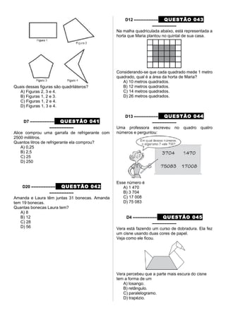 Quais dessas figuras são quadriláteros?
A) Figuras 2, 3 e 4.
B) Figuras 1, 2 e 3.
C) Figuras 1, 2 e 4.
D) Figuras 1, 3 e 4.
D7 –––––––––– QUESTÃO 041
––––––––––
Alice comprou uma garrafa de refrigerante com
2500 mililitros.
Quantos litros de refrigerante ela comprou?
A) 0,25
B) 2,5
C) 25
D) 250
D20 –––––––––– QUESTÃO 042
––––––––––
Amanda e Laura têm juntas 31 bonecas. Amanda
tem 19 bonecas.
Quantas bonecas Laura tem?
A) 8
B) 12
C) 28
D) 56
D12 –––––––––– QUESTÃO 043
––––––––––
Na malha quadriculada abaixo, está representada a
horta que Maria plantou no quintal de sua casa.
Considerando-se que cada quadrado mede 1 metro
quadrado, qual é a área da horta de Maria?
A) 10 metros quadrados.
B) 12 metros quadrados.
C) 14 metros quadrados.
D) 26 metros quadrados.
D13 –––––––––– QUESTÃO 044
––––––––––
Uma professora escreveu no quadro quatro
números e perguntou:
Esse número é
A) 1 470
B) 3 704
C) 17 008
D) 75 083
D4 –––––––––– QUESTÃO 045
––––––––––
Vera está fazendo um curso de dobradura. Ela fez
um cisne usando duas cores de papel.
Veja como ele ficou.
Vera percebeu que a parte mais escura do cisne
tem a forma de um
A) losango.
B) retângulo.
C) paralelogramo.
D) trapézio.
 