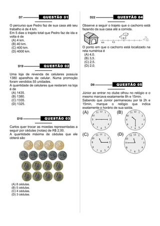 D7 ––––––––– QUESTÃO 01
––––––––––
O percurso que Pedro faz de sua casa até seu
trabalho é de 4 km.
Em 5 dias o trajeto total que Pedro faz de ida e
volta é de
(A) 4 km.
(B) 40 km.
(C) 400 km.
(D) 4000 km.
D19 ––––––––– QUESTÃO 02
––––––––––
Uma loja de revenda de celulares possuía
1380 aparelhos de celular. Numa promoção
foram vendidos 55 unidades.
A quantidade de celulares que restaram na loja
é de
(A) 1435.
(B) 1380.
(C) 1335.
(D) 1325.
D10 –––––––––– QUESTÃO 03
––––––––––
Carlos quer trocar as moedas representadas a
seguir por cédulas (notas) de R$ 2,00.
A quantidade máxima de cédulas que ele
obterá são
(A) 8 cédulas.
(B) 5 cédulas.
(C) 4 cédulas.
(D) 3 cédulas.
D22 –––––––––– QUESTÃO 04
––––––––––
Observe a seguir o trajeto que o cachorro está
fazendo da sua casa até a comida.
O ponto em que o cachorro está localizado na
reta numérica é
(A) 4,0.
(B) 3,5.
(C) 2,5.
(D) 2,0.
D9 –––––––––– QUESTÃO 05
––––––––––
Júnior ao entrar no clube olhou no relógio e o
mesmo marcava exatamente 8h e 15min.
Sabendo que Júnior permaneceu por lá 2h e
15min, marque o relógio que indica
exatamente o horário de sua saída.
 