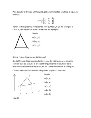 Para calcular el área de un triángulo, por determinantes, se utiliza la siguiente
fórmula:
𝐴 =
1
2
|
𝑥1 𝑦1 1
𝑥2
𝑥3
𝑦2
𝑦3
1
1
|
Donde cada dupla (x,y) corresponde a los puntos a, b y c del triángulo a
calcular, ubicado en un plano cartesiano. Por ejemplo:
Donde
a=(𝑥1, 𝑦1)
b=(𝑥2, 𝑦2)
c=(𝑥3, 𝑦3)
Ahora, ¿cómo llegamos a esta fórmula?
A esta fórmula, llegamos calculando el área del triángulo, pero por otro
camino, esto es, calcular el área del triángulo como el resultado de la
operatoria del área de 3 trapecios, en los cuales dividiremos el triángulo.
Comenzaremos mostrando el triángulo en un plano cartesiano:
Donde
a=(x1,y1)
b=(x2,y2)
c=(x3,y3)
d=(x1,0)
e=(x3,0)
f=(x2,0)
 