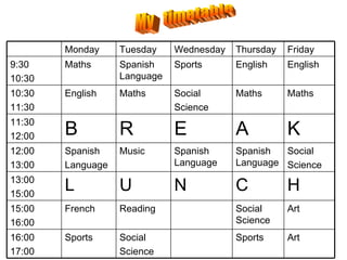 My  timetable Art  Sports  Social  Science  Sports  16:00 17:00 Art  Social Science  Reading French  15:00  16:00 H  C  N  U  L  13:00  15:00 Social  Science  Spanish Language  Spanish Language  Music  Spanish  Language  12:00  13:00  K  A  E  R  B  11:30  12:00 Maths  Maths  Social  Science  Maths  English  10:30  11:30 English  English  Sports  Spanish Language  Maths  9:30  10:30 Friday  Thursday Wednesday  Tuesday Monday 