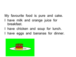 My  favourite  food  is  pure  and  cake.  I  have  milk  and  orange  juice  for breakfast.  I  have  chicken  and  soup  for  lunch.  I  have  eggs  and  bananas  for  dinner.  