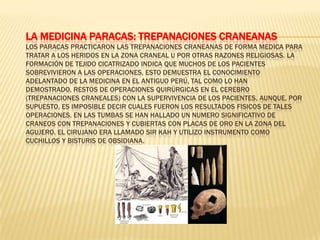 La Medicina Paracas: Trepanaciones CraneanasLos Paracas practicaron las trepanaciones craneanas de forma medica para tratar a los heridos en la zona craneal u por otras razones religiosas. La formación de tejido cicatrizado indica que muchos de los pacientes sobrevivieron a las operaciones, esto demuestra el conocimiento adelantado de la medicina en el Antiguo Perú, tal como lo han demostrado, restos de operaciones quirúrgicas en el cerebro (trepanaciones craneales) con la supervivencia de los pacientes, aunque, por supuesto, es imposible decir cuales fueron los resultados fisicos de tales operaciones. En las tumbas se han hallado un numero significativo de craneos con trepanaciones y cubiertas con placas de oro en la zona del agujero. El cirujano era llamado Sir Kah y utilizo instrumento como cuchillos y bisturis de obsidiana.