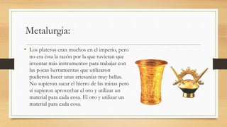 Metalurgia: 
• Los plateros eran muchos en el imperio, pero 
no era ésta la razón por la que tuvieran que 
inventar más instrumentos para trabajar con 
las pocas herramientas que utilizaron 
pudieron hacer unas artesanías muy bellas. 
No supieron sacar el hierro de las minas pero 
sí supieron aprovechar el oro y utilizar un 
material para cada cosa. El oro y utilizar un 
material para cada cosa. 
 