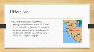 Ubicación: 
• La Cultura Paracas se desarrolló 
principalmente entre los ríos Ica y Pisco, 
en la península de Paracas. En su época 
de mayor expansión, se extendió por el 
norte hasta Chincha y por el sur hasta 
Yauca en la región Arequipa. 
 