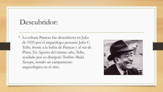 Descubridor: 
• La cultura Paracas fue descubierta en Julio 
de 1925 por el arqueólogo peruano Julio C. 
Tello, frente a la bahía de Paracas y al sur de 
Pisco. En Agosto del mismo año, Tello, 
ayudado por su discípulo Toribio Mejía 
Xesspe, instaló un campamento 
arqueológico en el sitio. 
 