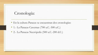 Cronología: 
• En la cultura Paracas se encuentran dos cronologías: 
• 1.- La Paracas Cavernas (700 a.C.-500 a.C.) 
• 2.- La Paracas Necrópolis (500 a.C.-200 d.C.) 
 